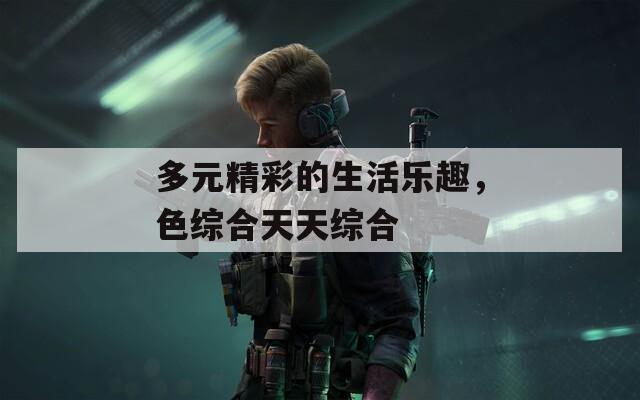 多元精彩的生活乐趣，色综合天天综合