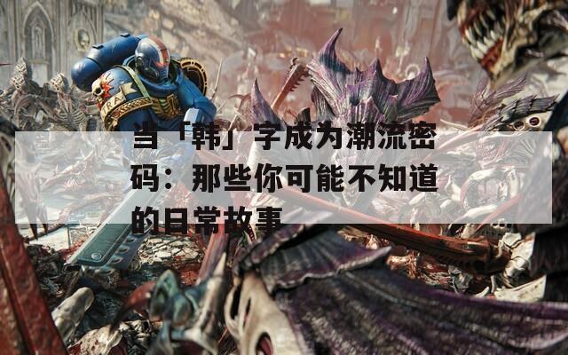 当「韩」字成为潮流密码：那些你可能不知道的日常故事