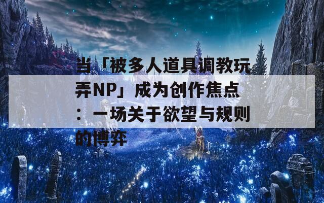 当「被多人道具调教玩弄NP」成为创作焦点：一场关于欲望与规则的博弈