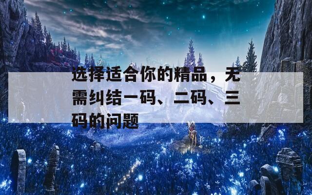 选择适合你的精品，无需纠结一码、二码、三码的问题