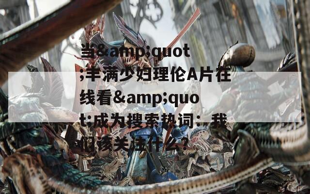 当&quot;丰满少妇理伦A片在线看&quot;成为搜索热词：我们该关注什么？