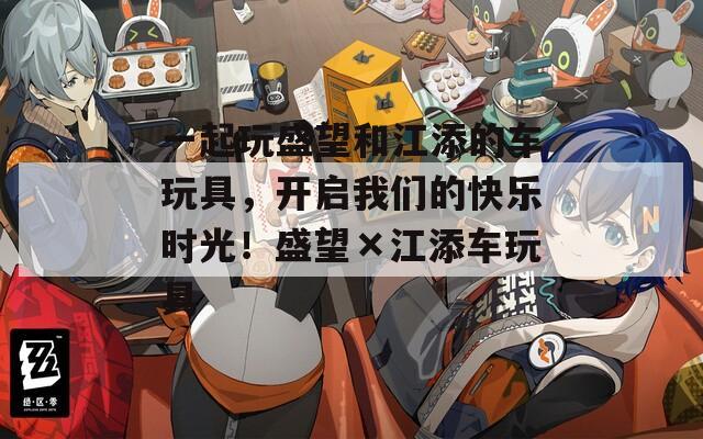 一起玩盛望和江添的车玩具，开启我们的快乐时光！盛望×江添车玩具