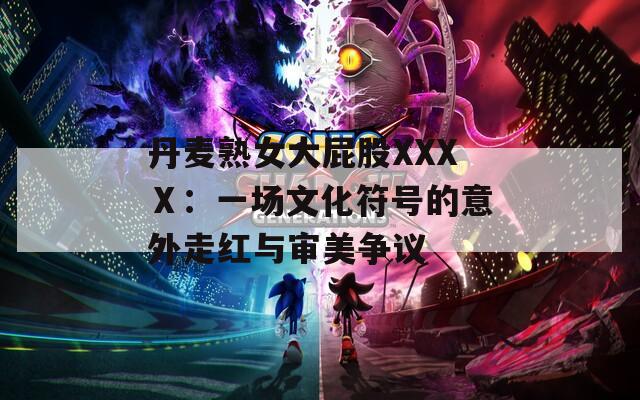 丹麦熟女大屁股XXXⅩ：一场文化符号的意外走红与审美争议