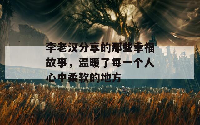 李老汉分享的那些幸福故事，温暖了每一个人心中柔软的地方