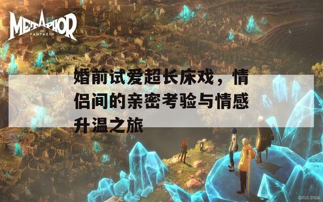 婚前试爱超长床戏，情侣间的亲密考验与情感升温之旅