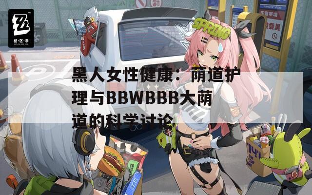 黑人女性健康：荫道护理与BBWBBB大荫道的科学讨论