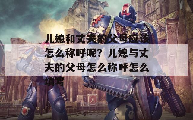 儿媳和丈夫的父母应该怎么称呼呢？儿媳与丈夫的父母怎么称呼怎么填写