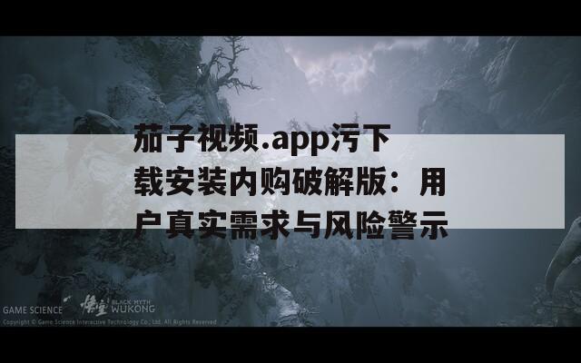 茄子视频.app污下载安装内购破解版：用户真实需求与风险警示