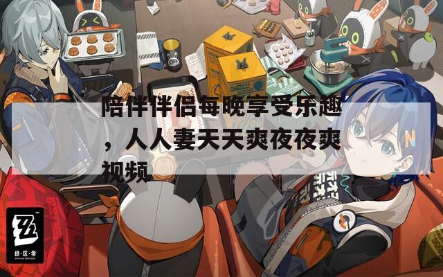 陪伴伴侣每晚享受乐趣，人人妻天天爽夜夜爽视频