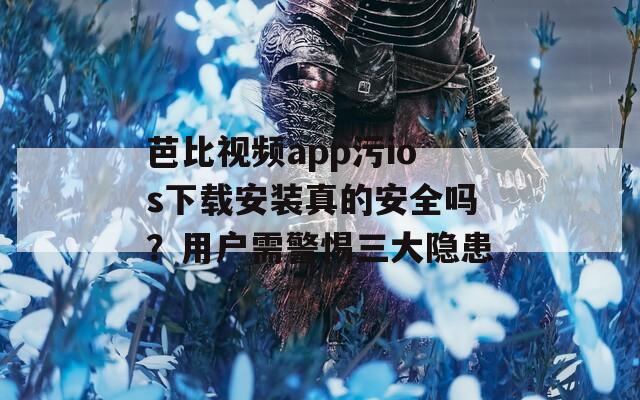芭比视频app污ios下载安装真的安全吗？用户需警惕三大隐患