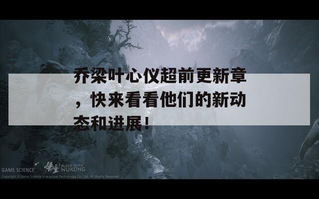 乔梁叶心仪超前更新章，快来看看他们的新动态和进展！