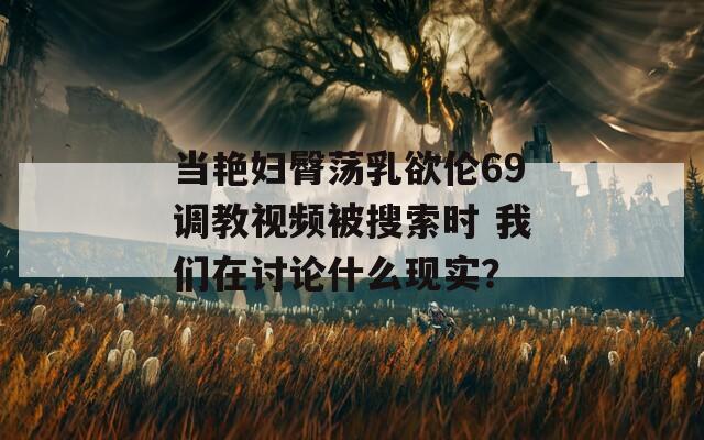 当艳妇臀荡乳欲伦69调教视频被搜索时 我们在讨论什么现实？