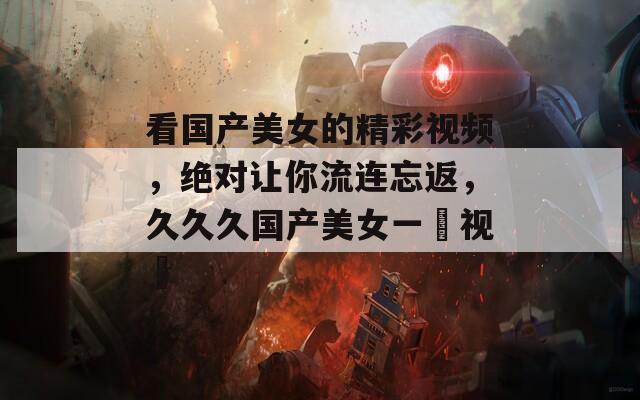 看国产美女的精彩视频，绝对让你流连忘返，久久久国产美女一級视頻