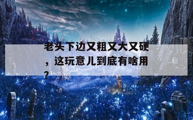 老头下边又粗又大又硬，这玩意儿到底有啥用？