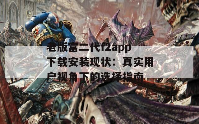 老版富二代f2app下载安装现状：真实用户视角下的选择指南