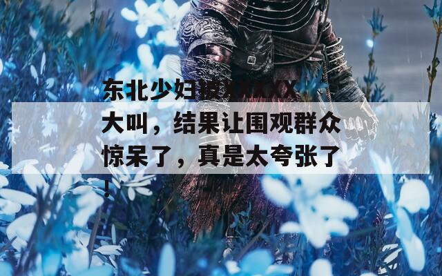 东北少妇被XXXXX大叫，结果让围观群众惊呆了，真是太夸张了！
