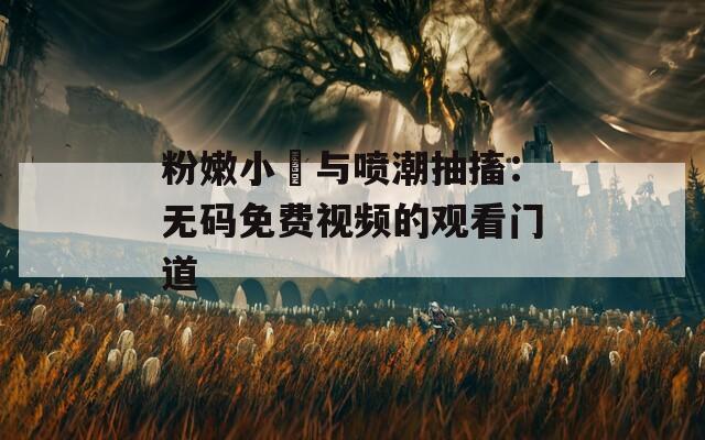 粉嫩小泬与喷潮抽搐：无码免费视频的观看门道