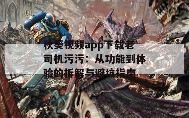 秋葵视频app下载老司机污污：从功能到体验的拆解与避坑指南