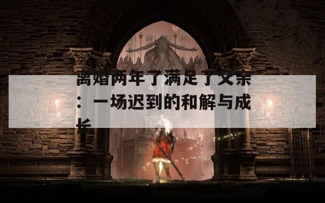 离婚两年了满足了父亲：一场迟到的和解与成长