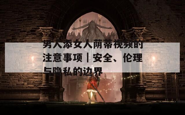 男人添女人荫蒂视频的注意事项｜安全、伦理与隐私的边界