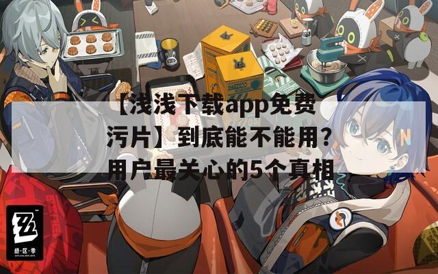 【浅浅下载app免费污片】到底能不能用？用户最关心的5个真相
