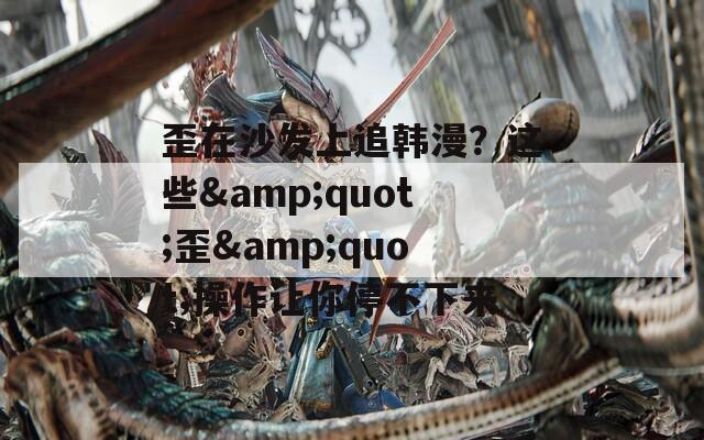 歪在沙发上追韩漫？这些&quot;歪&quot;操作让你停不下来
