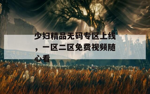 少妇精品无码专区上线，一区二区免费视频随心看