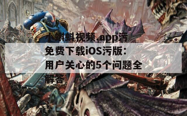 小蝌蚪视频.app污免费下载iOS污版：用户关心的5个问题全解答