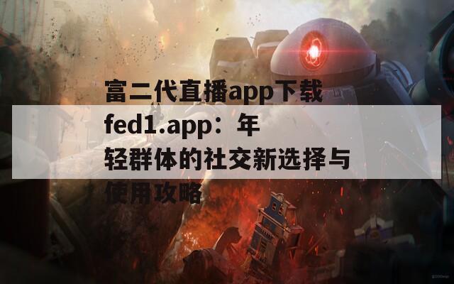 富二代直播app下载fed1.app：年轻群体的社交新选择与使用攻略