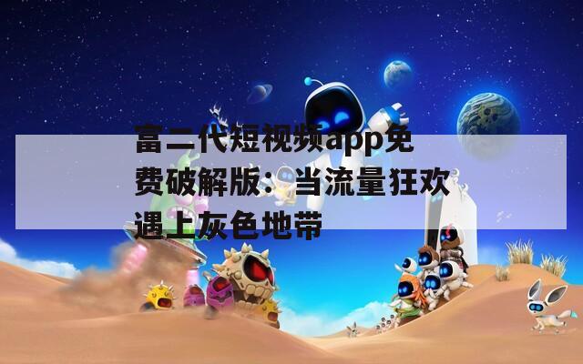 富二代短视频app免费破解版：当流量狂欢遇上灰色地带