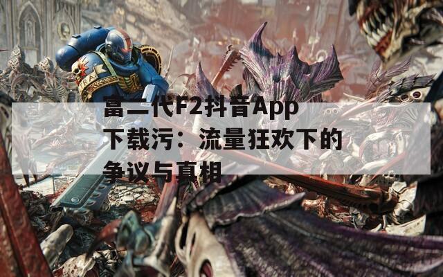 富二代F2抖音App下载污：流量狂欢下的争议与真相