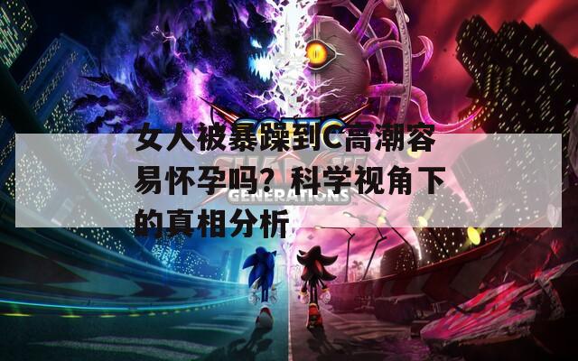 女人被暴躁到C高潮容易怀孕吗？科学视角下的真相分析