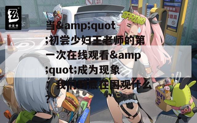 当&quot;初尝少妇王老师的第一次在线观看&quot;成为现象：我们到底在围观什么？