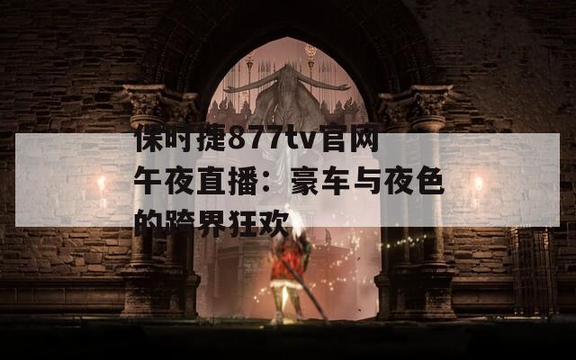 保时捷877tv官网午夜直播：豪车与夜色的跨界狂欢