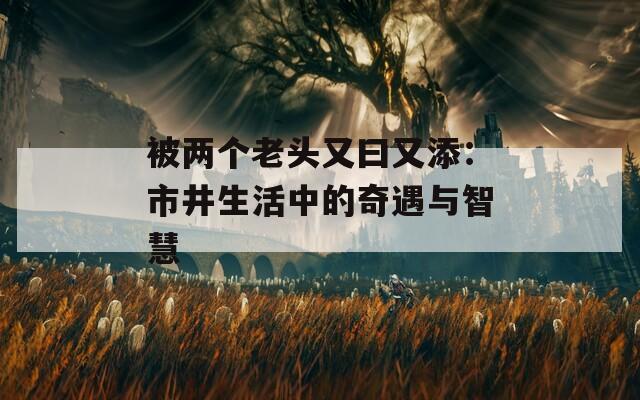 被两个老头又曰又添：市井生活中的奇遇与智慧