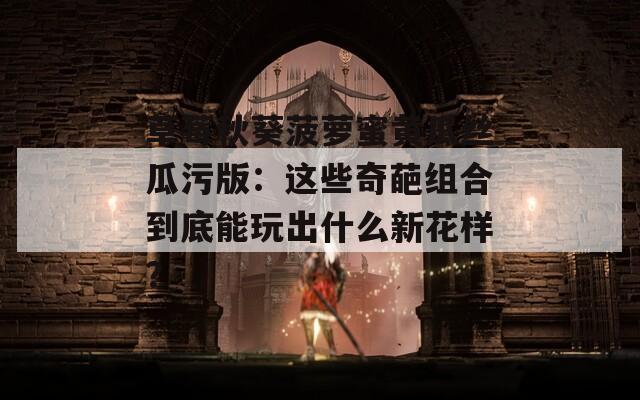 草莓秋葵菠萝蜜黄瓜丝瓜污版：这些奇葩组合到底能玩出什么新花样？