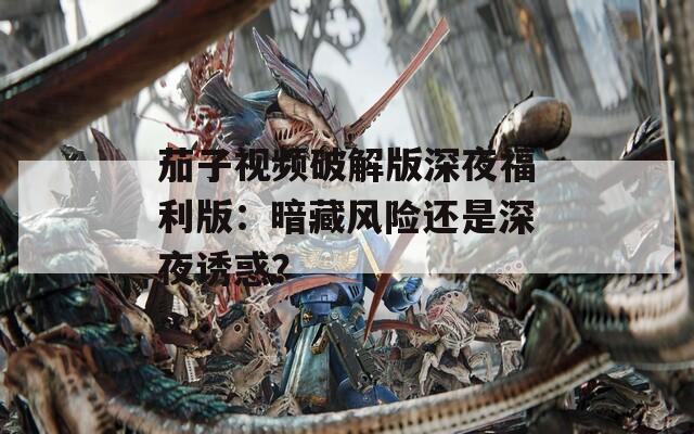 茄子视频破解版深夜福利版：暗藏风险还是深夜诱惑？