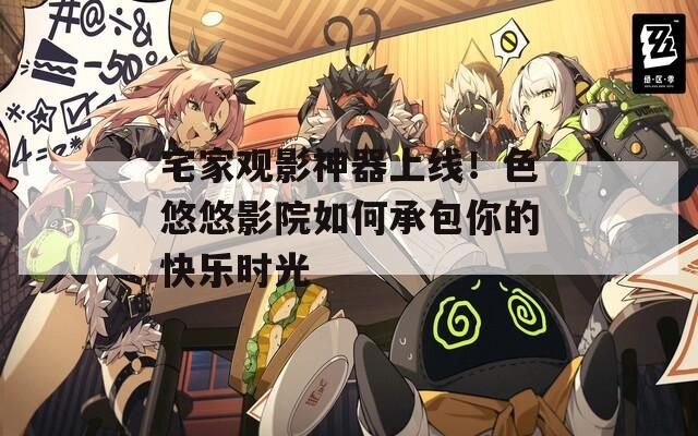 宅家观影神器上线！色悠悠影院如何承包你的快乐时光