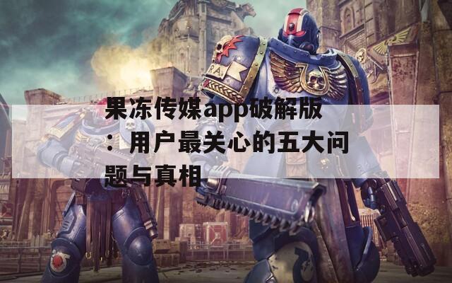 果冻传媒app破解版：用户最关心的五大问题与真相