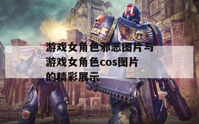 游戏女角色邪恶图片与游戏女角色cos图片的精彩展示