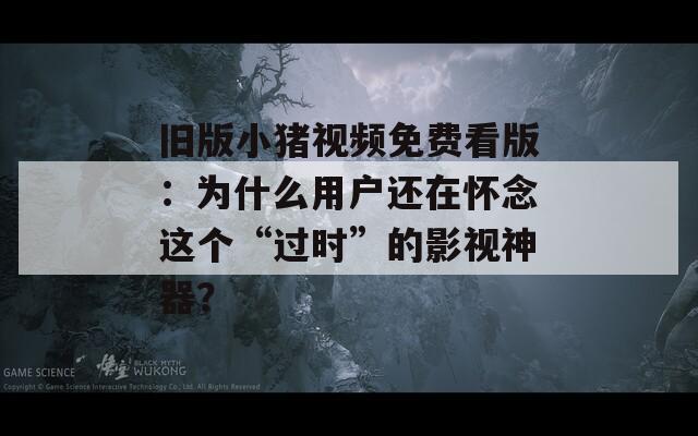 旧版小猪视频免费看版：为什么用户还在怀念这个“过时”的影视神器？