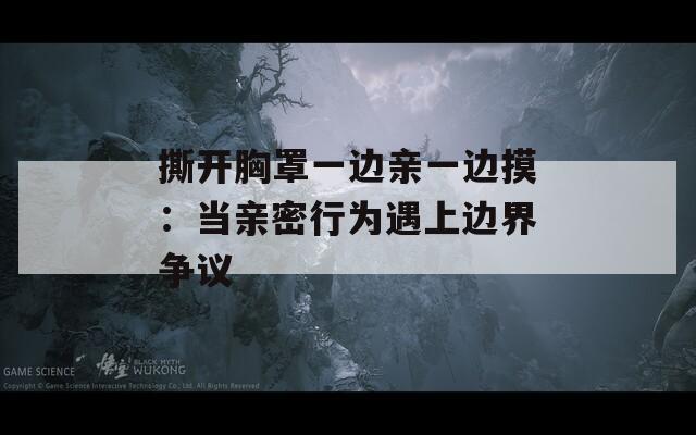 撕开胸罩一边亲一边摸：当亲密行为遇上边界争议