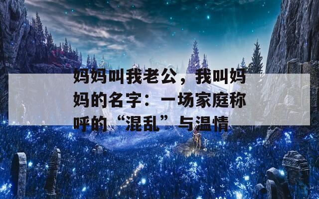 妈妈叫我老公，我叫妈妈的名字：一场家庭称呼的“混乱”与温情