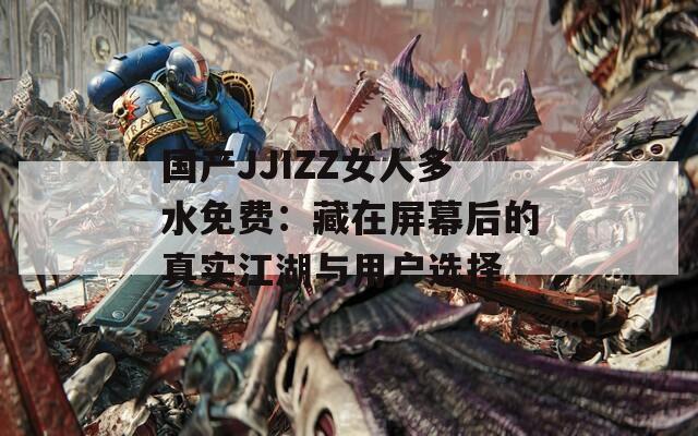 国产JJIZZ女人多水免费：藏在屏幕后的真实江湖与用户选择