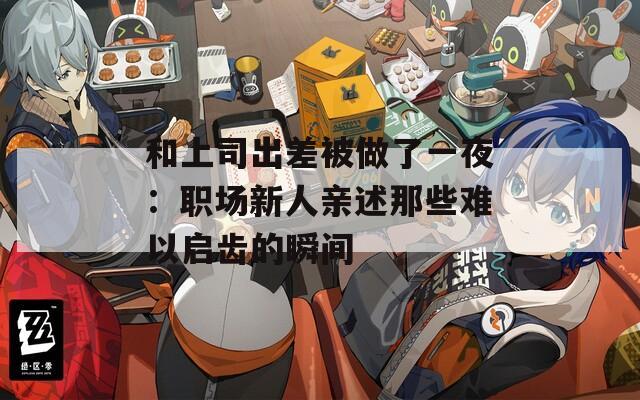 和上司出差被做了一夜：职场新人亲述那些难以启齿的瞬间