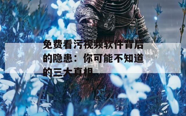 免费看污视频软件背后的隐患：你可能不知道的三大真相