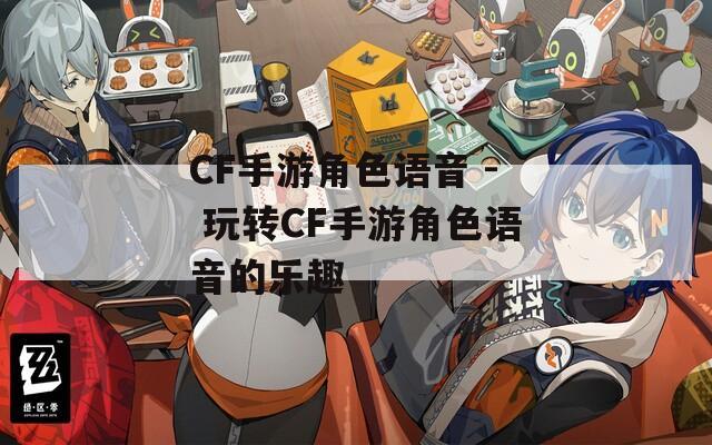 CF手游角色语音 - 玩转CF手游角色语音的乐趣