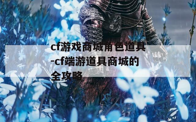cf游戏商城角色道具-cf端游道具商城的全攻略