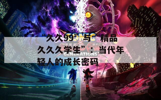 “久久99”与“精品久久久学生”：当代年轻人的成长密码